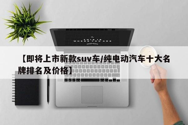 【即将上市新款suv车/纯电动汽车十大名牌排名及价格】