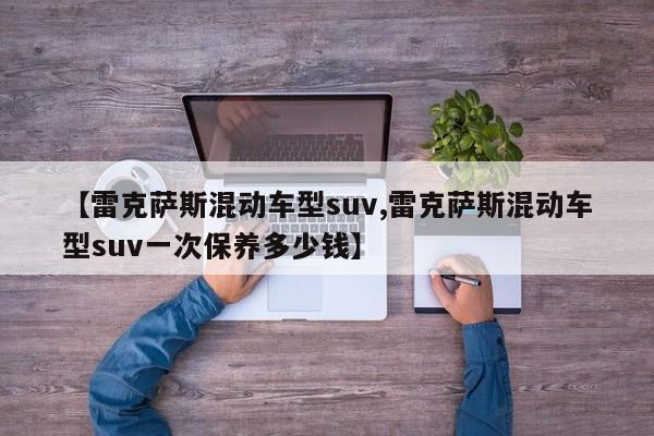 【雷克萨斯混动车型suv,雷克萨斯混动车型suv一次保养多少钱】