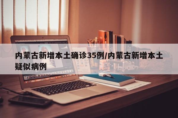 内蒙古新增本土确诊35例/内蒙古新增本土疑似病例