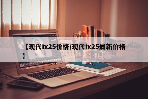 【现代ix25价格/现代ix25最新价格】
