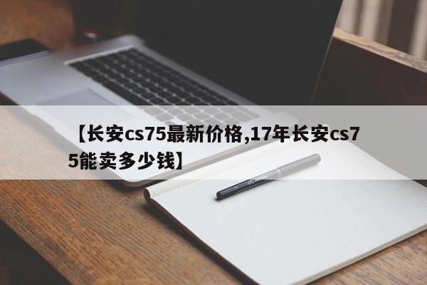 【长安cs75最新价格,17年长安cs75能卖多少钱】