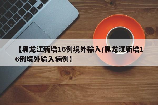 【黑龙江新增16例境外输入/黑龙江新增16例境外输入病例】
