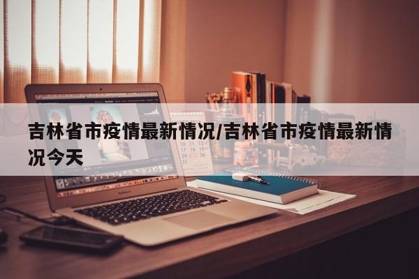 吉林省市疫情最新情况/吉林省市疫情最新情况今天