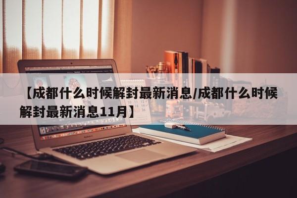 【成都什么时候解封最新消息/成都什么时候解封最新消息11月】