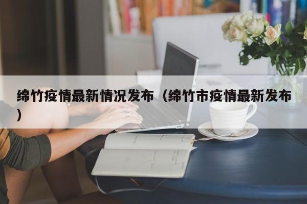 绵竹疫情最新情况发布（绵竹市疫情最新发布）