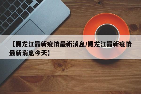 【黑龙江最新疫情最新消息/黑龙江最新疫情最新消息今天】