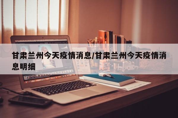甘肃兰州今天疫情消息/甘肃兰州今天疫情消息明细