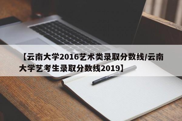 【云南大学2016艺术类录取分数线/云南大学艺考生录取分数线2019】