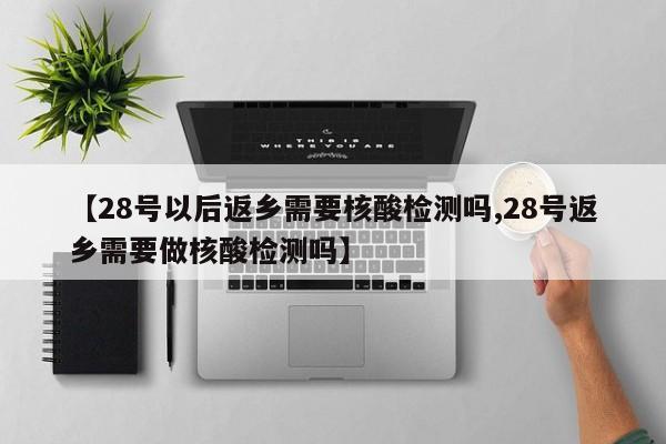 【28号以后返乡需要核酸检测吗,28号返乡需要做核酸检测吗】