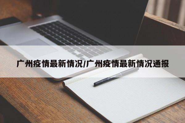 广州疫情最新情况/广州疫情最新情况通报
