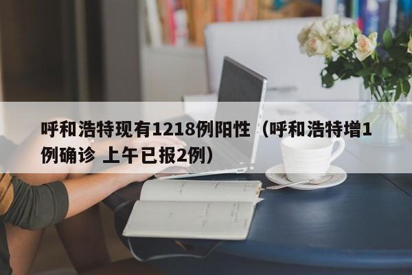 呼和浩特现有1218例阳性（呼和浩特增1例确诊 上午已报2例）