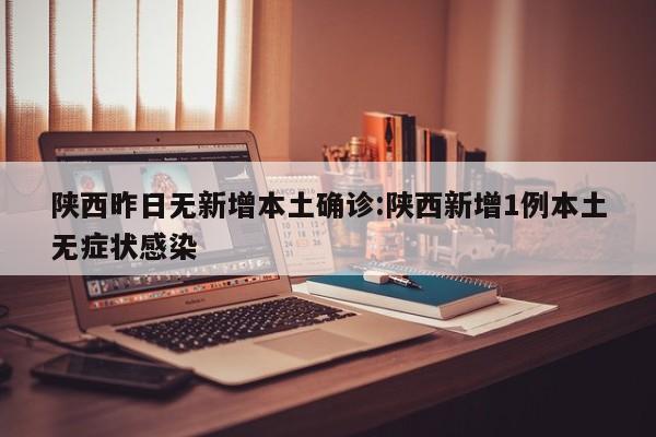 陕西昨日无新增本土确诊:陕西新增1例本土无症状感染