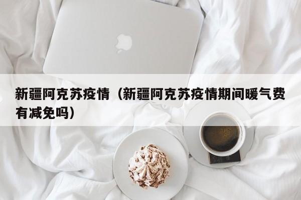 新疆阿克苏疫情（新疆阿克苏疫情期间暖气费有减免吗）