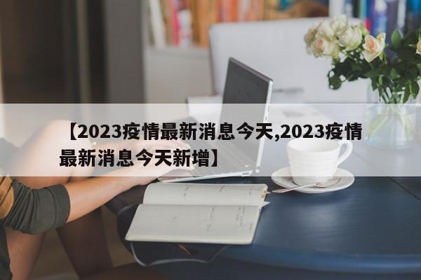 【2023疫情最新消息今天,2023疫情最新消息今天新增】