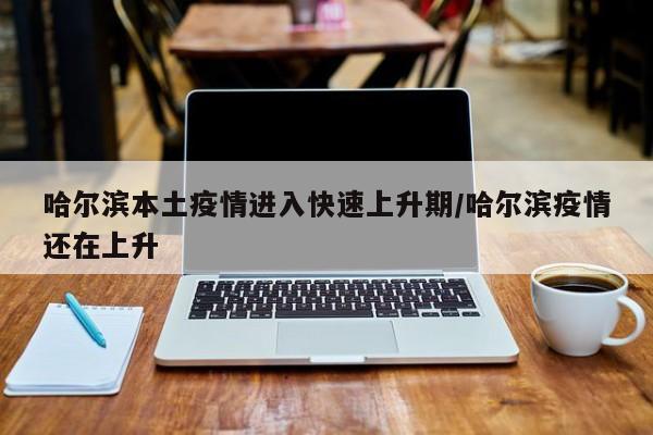 哈尔滨本土疫情进入快速上升期/哈尔滨疫情还在上升