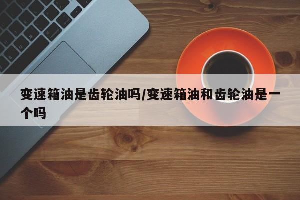 变速箱油是齿轮油吗/变速箱油和齿轮油是一个吗