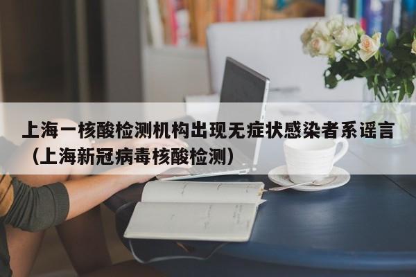 上海一核酸检测机构出现无症状感染者系谣言（上海新冠病毒核酸检测）