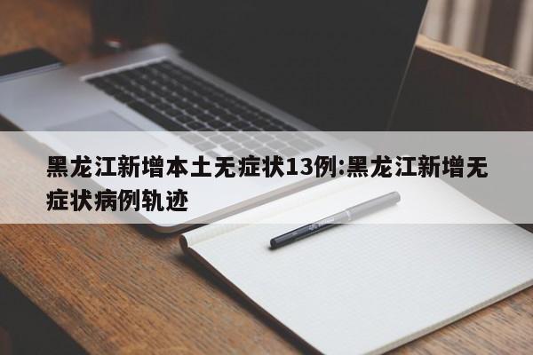 黑龙江新增本土无症状13例:黑龙江新增无症状病例轨迹