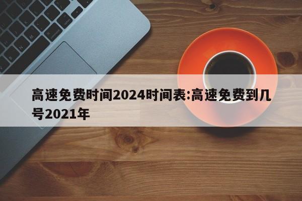 高速免费时间2024时间表:高速免费到几号2021年