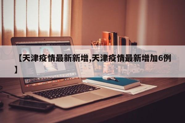 【天津疫情最新新增,天津疫情最新增加6例】
