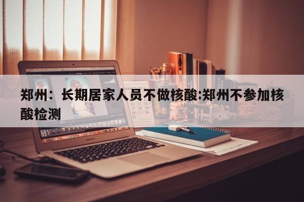 郑州：长期居家人员不做核酸:郑州不参加核酸检测