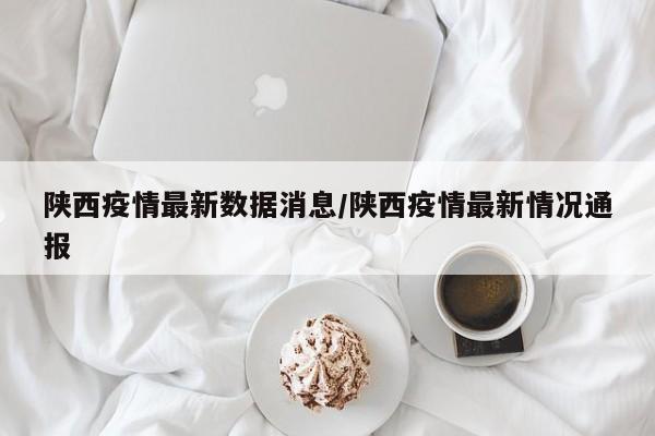 陕西疫情最新数据消息/陕西疫情最新情况通报