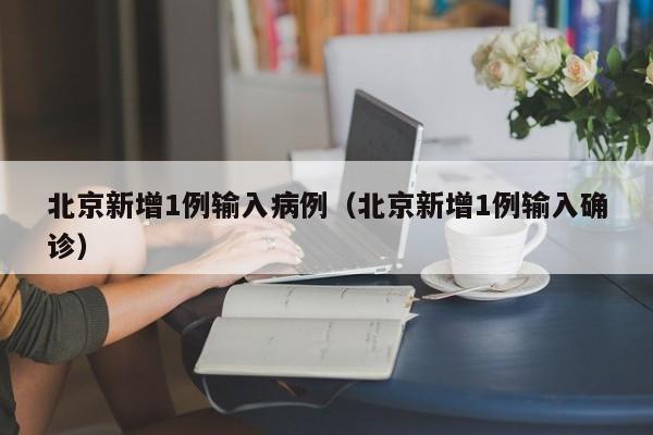 北京新增1例输入病例（北京新增1例输入确诊）