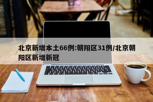 北京新增本土66例:朝阳区31例/北京朝阳区新增新冠