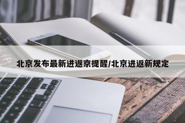 北京发布最新进返京提醒/北京进返新规定