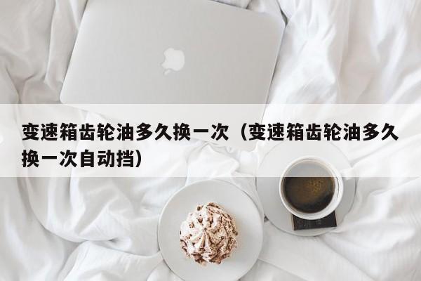 变速箱齿轮油多久换一次（变速箱齿轮油多久换一次自动挡）
