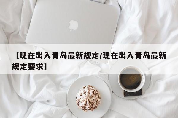 【现在出入青岛最新规定/现在出入青岛最新规定要求】