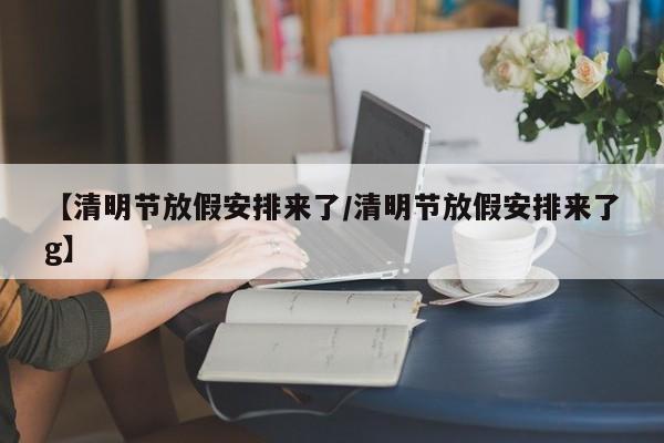 【清明节放假安排来了/清明节放假安排来了g】