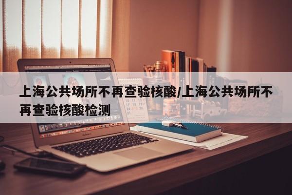 上海公共场所不再查验核酸/上海公共场所不再查验核酸检测