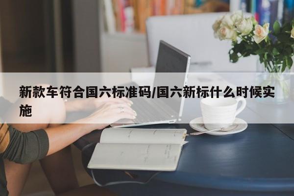 新款车符合国六标准码/国六新标什么时候实施