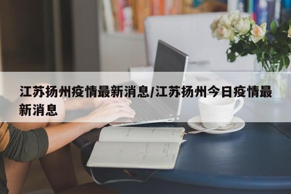 江苏扬州疫情最新消息/江苏扬州今日疫情最新消息