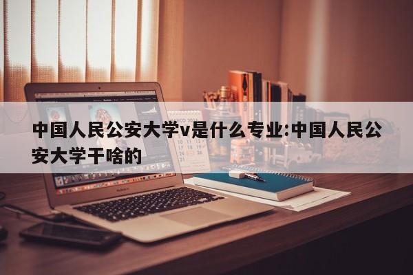 中国人民公安大学v是什么专业:中国人民公安大学干啥的