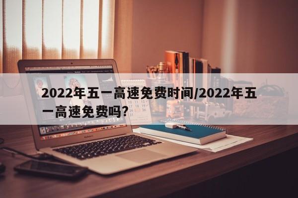 2022年五一高速免费时间/2022年五一高速免费吗?