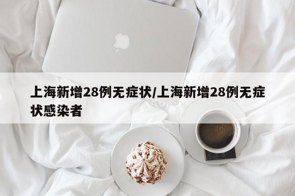 上海新增28例无症状/上海新增28例无症状感染者