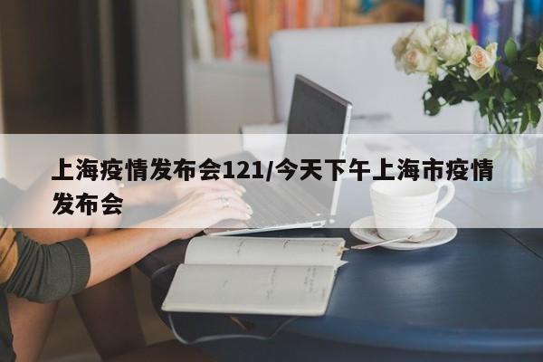 上海疫情发布会121/今天下午上海市疫情发布会