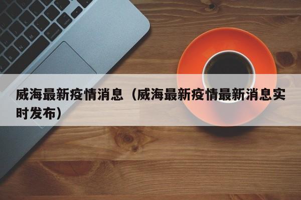 威海最新疫情消息（威海最新疫情最新消息实时发布）