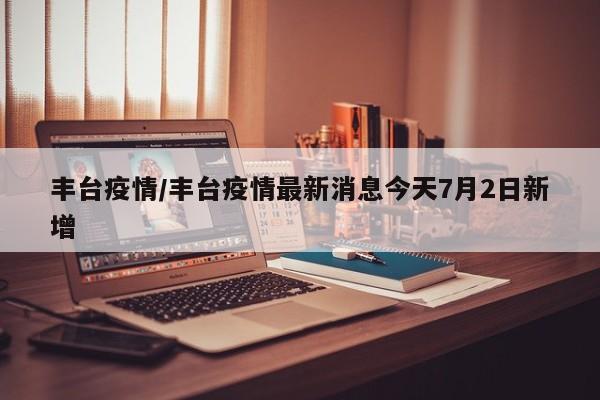 丰台疫情/丰台疫情最新消息今天7月2日新增