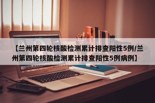 【兰州第四轮核酸检测累计排查阳性5例/兰州第四轮核酸检测累计排查阳性5例病例】