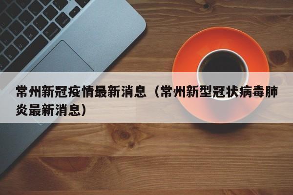 常州新冠疫情最新消息（常州新型冠状病毒肺炎最新消息）