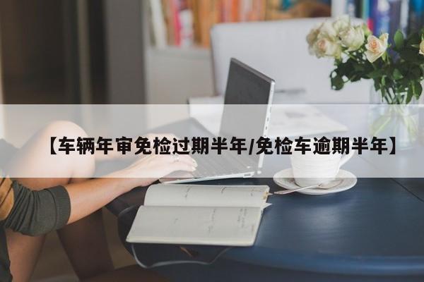 【车辆年审免检过期半年/免检车逾期半年】