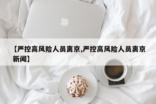【严控高风险人员离京,严控高风险人员离京 新闻】