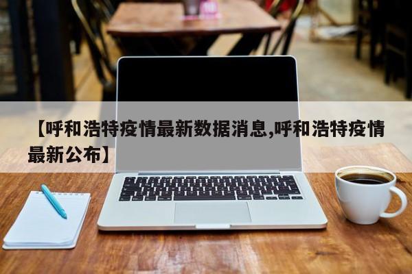 【呼和浩特疫情最新数据消息,呼和浩特疫情最新公布】