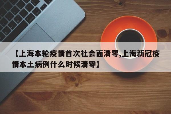 【上海本轮疫情首次社会面清零,上海新冠疫情本土病例什么时候清零】