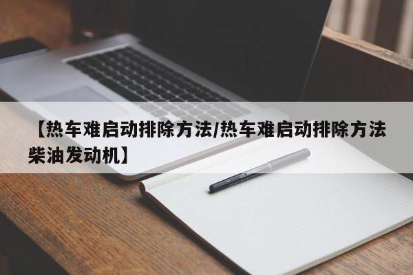 【热车难启动排除方法/热车难启动排除方法柴油发动机】