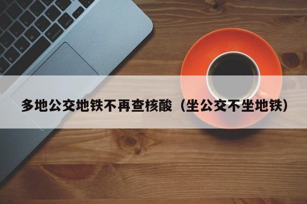 多地公交地铁不再查核酸（坐公交不坐地铁）