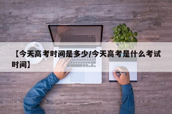 【今天高考时间是多少/今天高考是什么考试时间】
